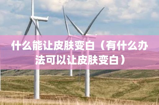 什么能让皮肤变白（有什么办法可以让皮肤变白）