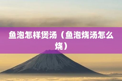 鱼泡怎样煲汤（鱼泡烧汤怎么烧）