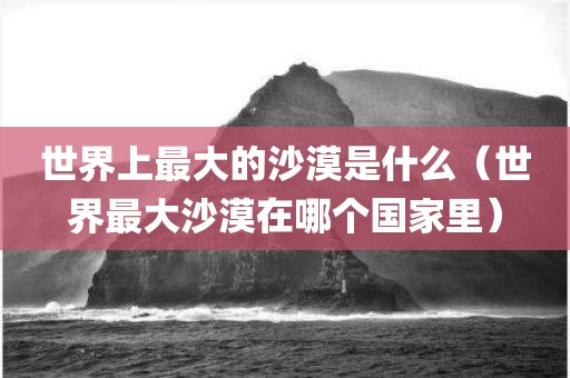 世界上最大的沙漠是什么（世界最大沙漠在哪个国家里） - 图小雯知识