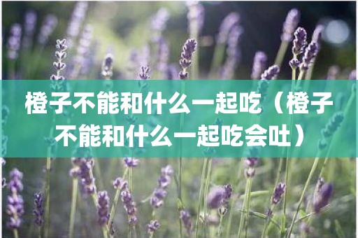 橙子不能和什么一起吃（橙子不能和什么一起吃会吐）