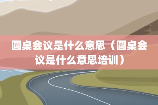 圆桌会议是什么意思（圆桌会议是什么意思培训）