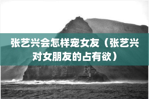 张艺兴会怎样宠女友（张艺兴对女朋友的占有欲）