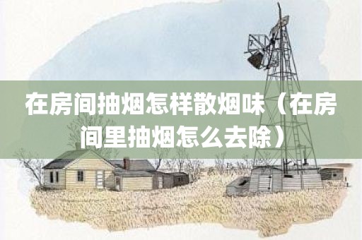 在房间抽烟怎样散烟味（在房间里抽烟怎么去除）
