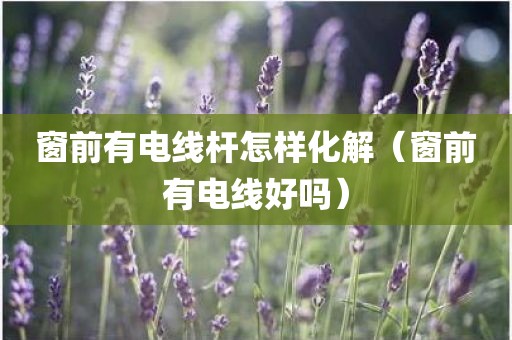 窗前有电线杆怎样化解（窗前有电线好吗）