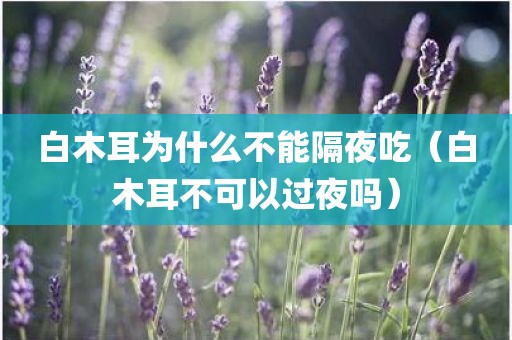 白木耳为什么不能隔夜吃（白木耳不可以过夜吗）