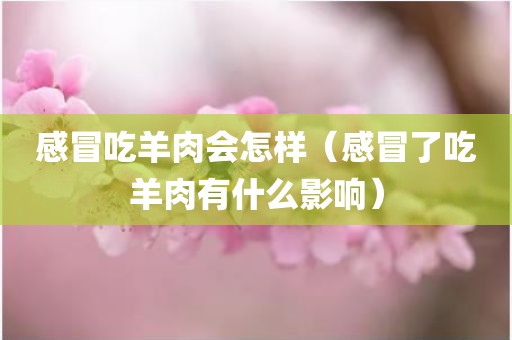 感冒吃羊肉会怎样（感冒了吃羊肉有什么影响）