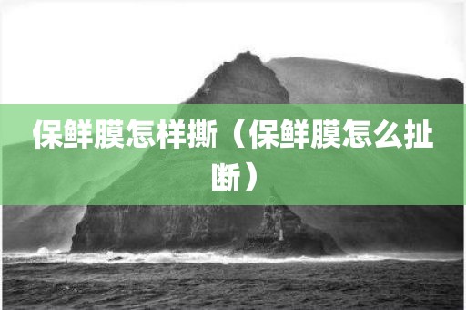 保鲜膜怎样撕（保鲜膜怎么扯断）