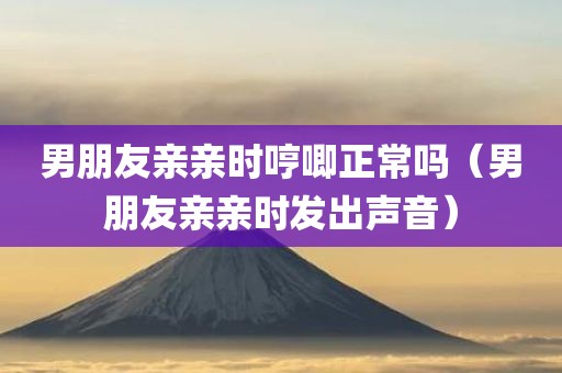 男朋友亲亲时哼唧正常吗（男朋友亲亲时发出声音）