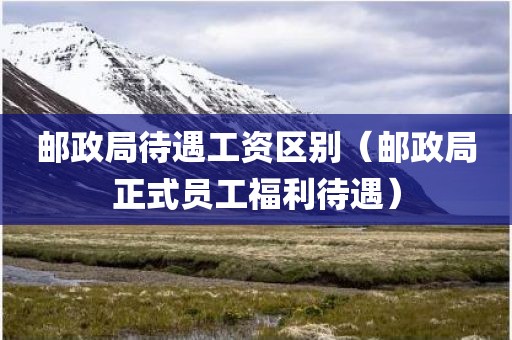 邮政局待遇工资区别（邮政局正式员工福利待遇）