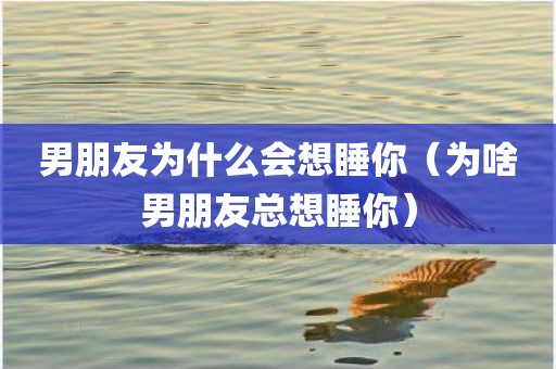 男朋友为什么会想睡你(为啥男朋友总想睡你)