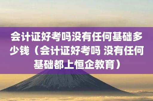 会计证好考吗没有任何基础多少钱（会计证好考吗 没有任何基础都上恒企教育）