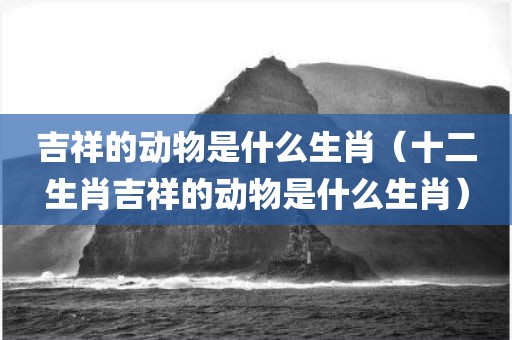 吉祥的动物是什么生肖（十二生肖吉祥的动物是什么生肖）