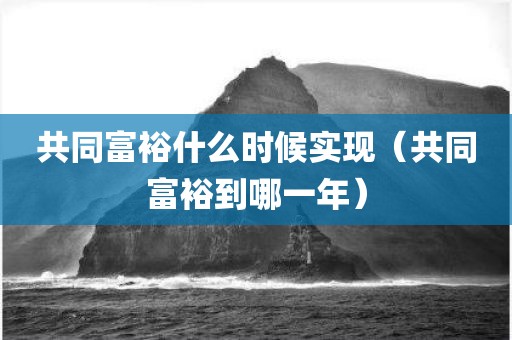 共同富裕什么时候实现（共同富裕到哪一年）