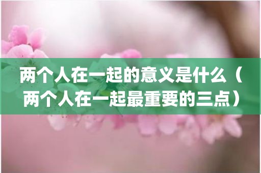 两个人在一起的意义是什么（两个人在一起最重要的三点）