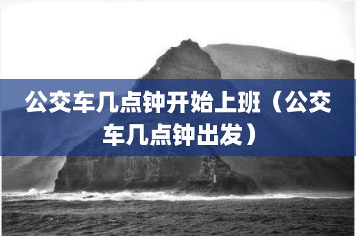 公交车几点钟开始上班（公交车几点钟出发）