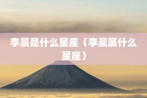 李晨是什么星座（李晨属什么星座）