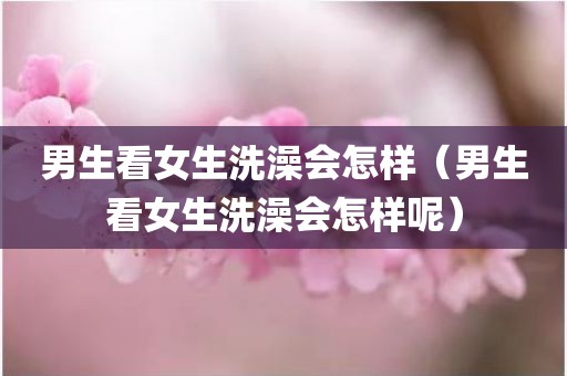 男生看女生洗澡会怎样（男生看女生洗澡会怎样呢）