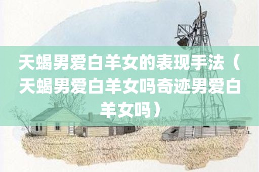 天蝎男爱白羊女的表现手法（天蝎男爱白羊女吗奇迹男爱白羊女吗）