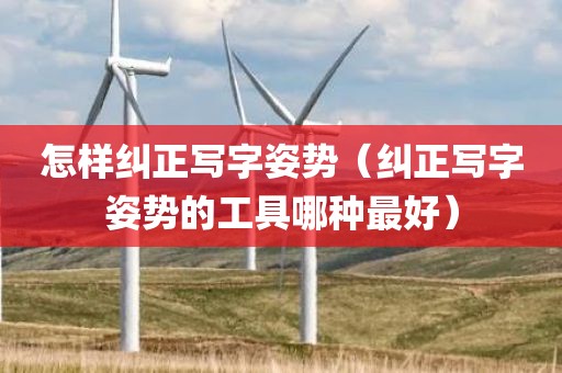 怎样纠正写字姿势（纠正写字姿势的工具哪种最好）