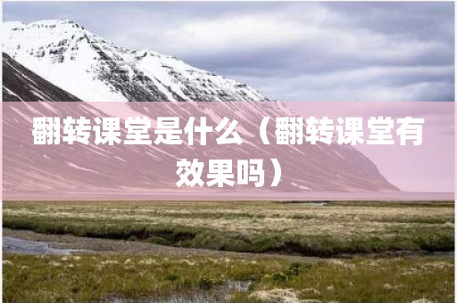 翻转课堂是什么（翻转课堂有效果吗）