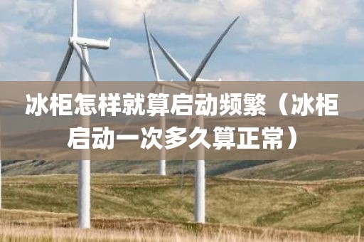 冰柜怎样就算启动频繁（冰柜启动一次多久算正常）