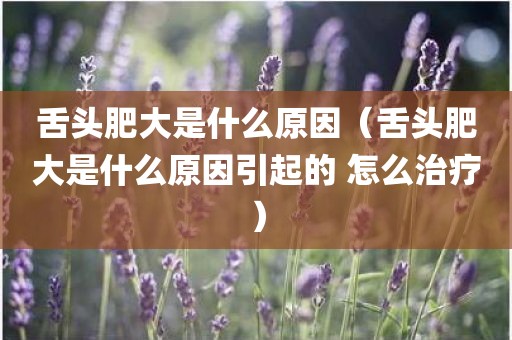 舌头肥大是什么原因（舌头肥大是什么原因引起的 怎么治疗）
