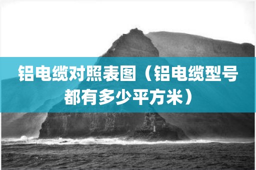 铝电缆对照表图（铝电缆型号都有多少平方米）