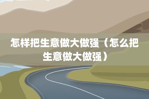 怎样把生意做大做强（怎么把生意做大做强）