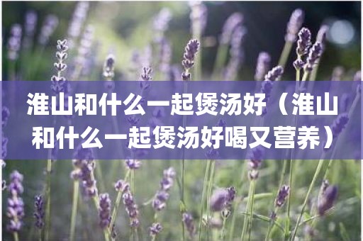淮山和什么一起煲汤好(淮山和什么一起煲汤好喝又营养)