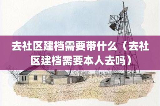 去社区建档需要带什么（去社区建档需要本人去吗）