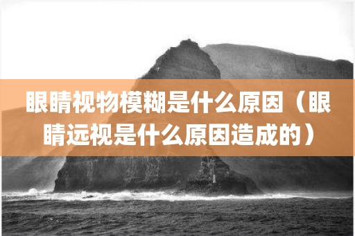 眼睛视物模糊是什么原因（眼睛远视是什么原因造成的）