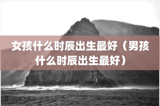 女孩什么时辰出生最好（男孩什么时辰出生最好）