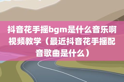 抖音花手摇bgm是什么音乐啊视频教学（最近抖音花手摇配音歌曲是什么）