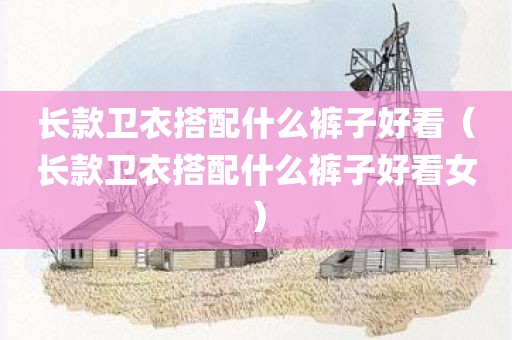长款卫衣搭配什么裤子好看（长款卫衣搭配什么裤子好看女）