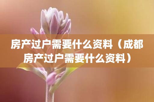 房产过户需要什么资料（成都房产过户需要什么资料）