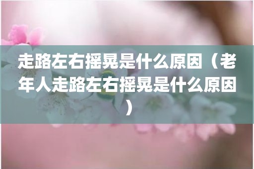 走路左右摇晃是什么原因(老年人走路左右摇晃是什么原因)