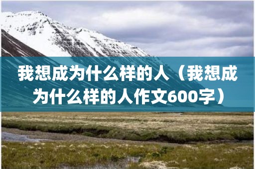 我想成为什么样的人（我想成为什么样的人作文600字）