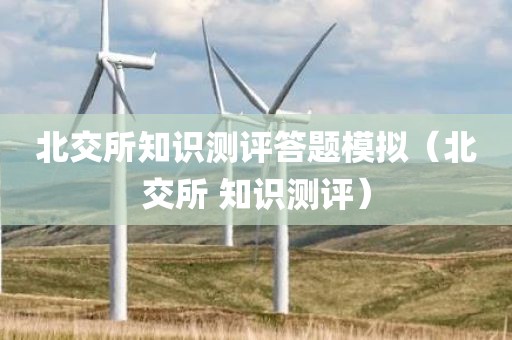 北交所知识测评答题模拟（北交所 知识测评）