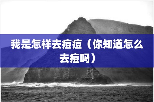 我是怎样去痘痘（你知道怎么去痘吗）