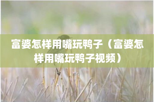 富婆怎样用嘴玩鸭子（富婆怎样用嘴玩鸭子视频）