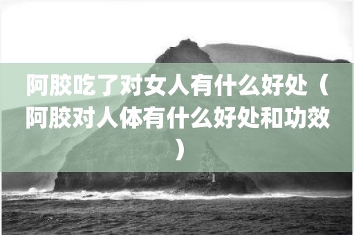 阿胶吃了对女人有什么好处（阿胶对人体有什么好处和功效）