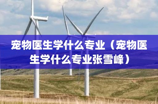 宠物医生学什么专业（宠物医生学什么专业张雪峰）