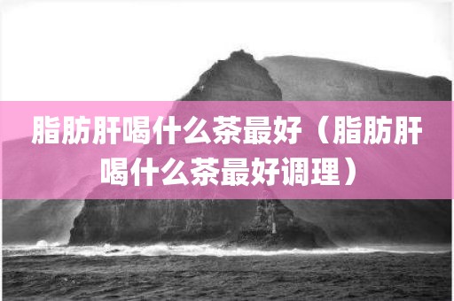 脂肪肝喝什么茶最好（脂肪肝喝什么茶最好调理）
