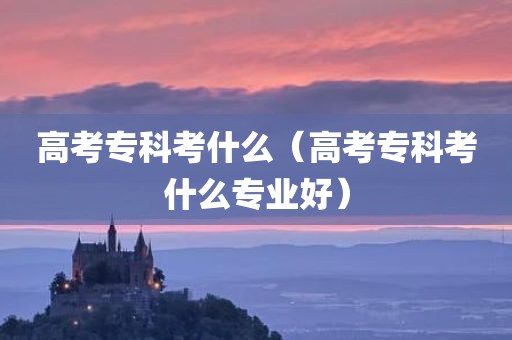 高考专科考什么（高考专科考什么专业好）