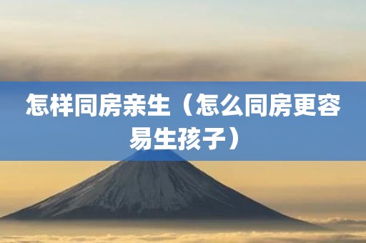 怎样同房亲生(怎么同房更容易生孩子)