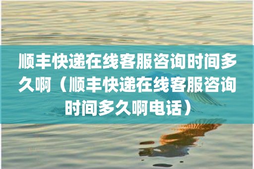 顺丰快递在线客服咨询时间多久啊（顺丰快递在线客服咨询时间多久啊电话）