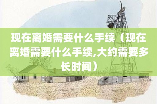 现在离婚需要什么手续（现在离婚需要什么手续,大约需要多长时间）