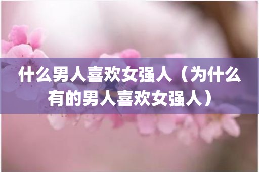 什么男人喜欢女强人（为什么有的男人喜欢女强人）