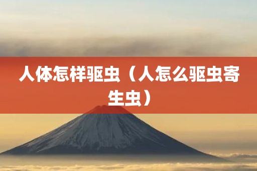 人体怎样驱虫(人怎么驱虫寄生虫)