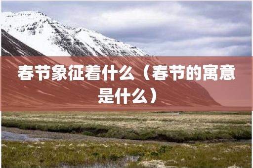 春节象征着什么（春节的寓意是什么）